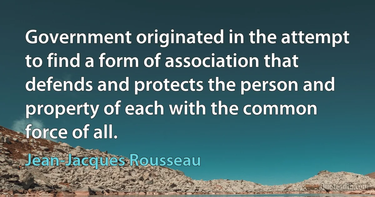 Government originated in the attempt to find a form of association that defends and protects the person and property of each with the common force of all. (Jean-Jacques Rousseau)