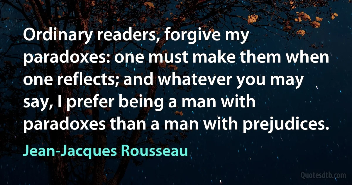 Ordinary readers, forgive my paradoxes: one must make them when one reflects; and whatever you may say, I prefer being a man with paradoxes than a man with prejudices. (Jean-Jacques Rousseau)