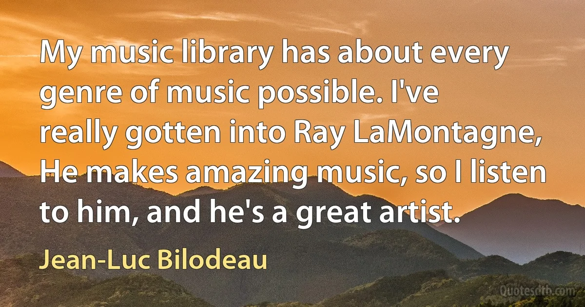 My music library has about every genre of music possible. I've really gotten into Ray LaMontagne, He makes amazing music, so I listen to him, and he's a great artist. (Jean-Luc Bilodeau)