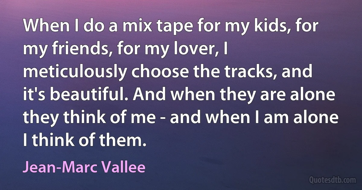 When I do a mix tape for my kids, for my friends, for my lover, I meticulously choose the tracks, and it's beautiful. And when they are alone they think of me - and when I am alone I think of them. (Jean-Marc Vallee)