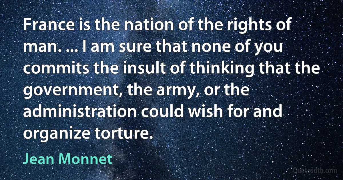 France is the nation of the rights of man. ... I am sure that none of you commits the insult of thinking that the government, the army, or the administration could wish for and organize torture. (Jean Monnet)