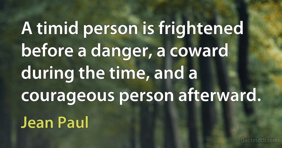 A timid person is frightened before a danger, a coward during the time, and a courageous person afterward. (Jean Paul)