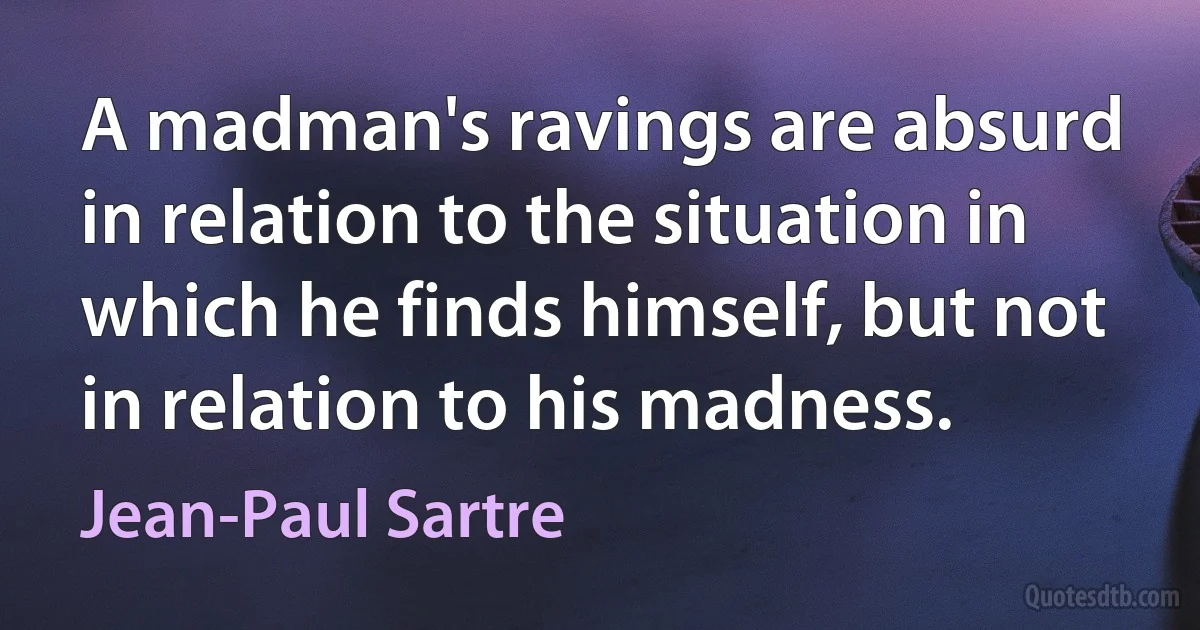 A madman's ravings are absurd in relation to the situation in which he finds himself, but not in relation to his madness. (Jean-Paul Sartre)