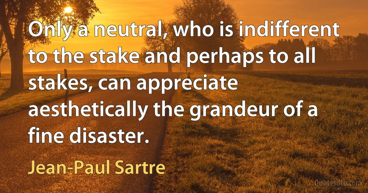 Only a neutral, who is indifferent to the stake and perhaps to all stakes, can appreciate aesthetically the grandeur of a fine disaster. (Jean-Paul Sartre)