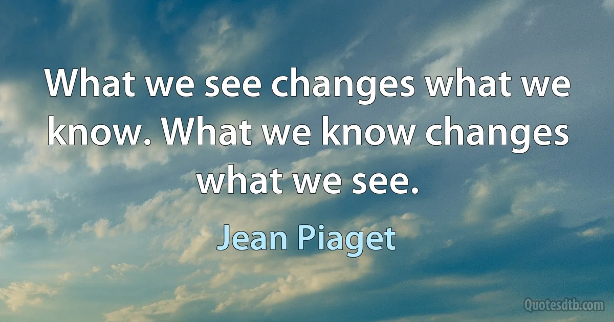 What we see changes what we know. What we know changes what we see. (Jean Piaget)