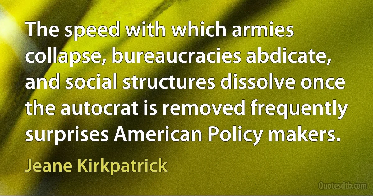 The speed with which armies collapse, bureaucracies abdicate, and social structures dissolve once the autocrat is removed frequently surprises American Policy makers. (Jeane Kirkpatrick)