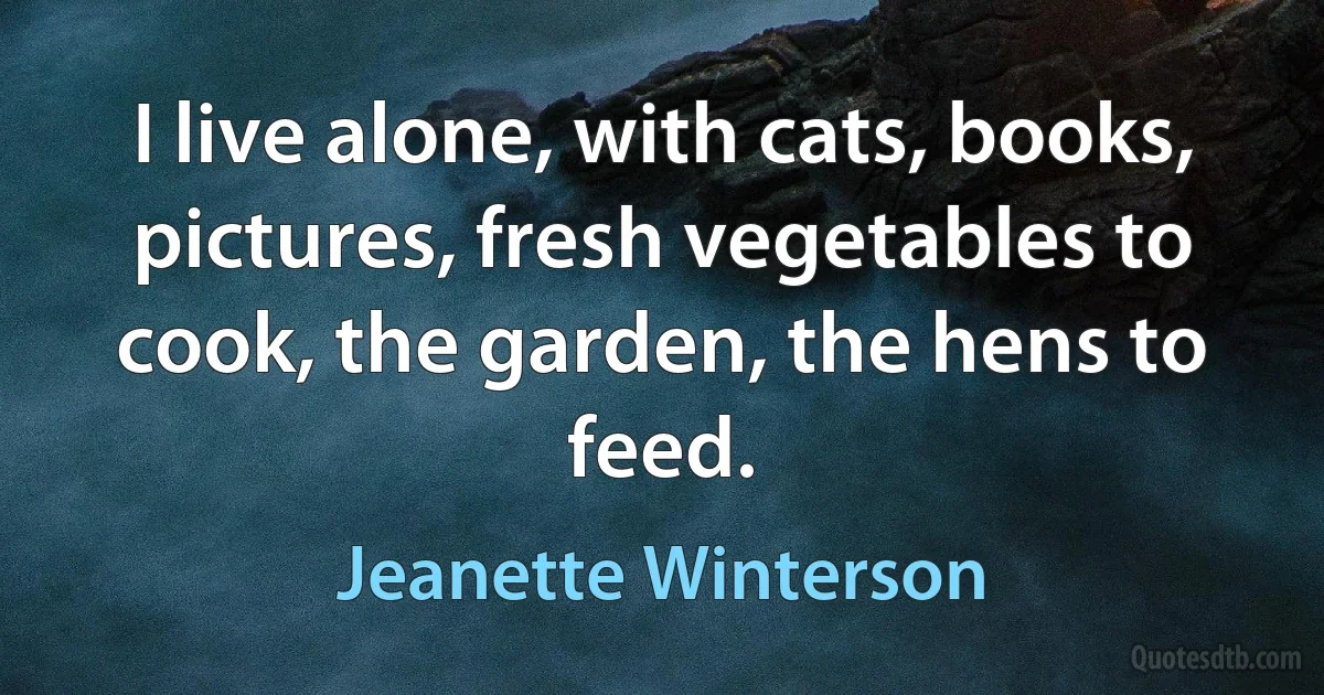 I live alone, with cats, books, pictures, fresh vegetables to cook, the garden, the hens to feed. (Jeanette Winterson)