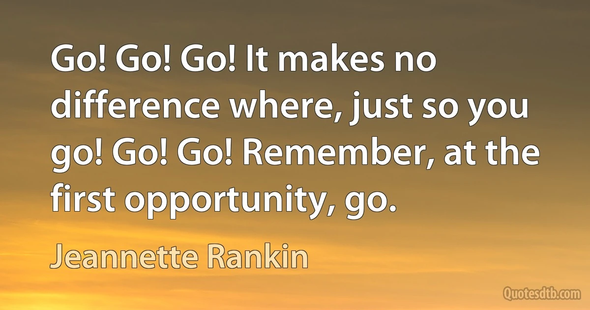 Go! Go! Go! It makes no difference where, just so you go! Go! Go! Remember, at the first opportunity, go. (Jeannette Rankin)