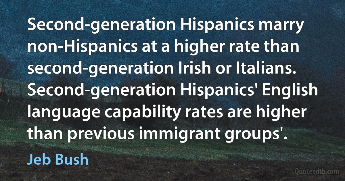 Second-generation Hispanics marry non-Hispanics at a higher rate than second-generation Irish or Italians. Second-generation Hispanics' English language capability rates are higher than previous immigrant groups'. (Jeb Bush)