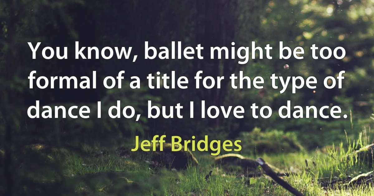 You know, ballet might be too formal of a title for the type of dance I do, but I love to dance. (Jeff Bridges)