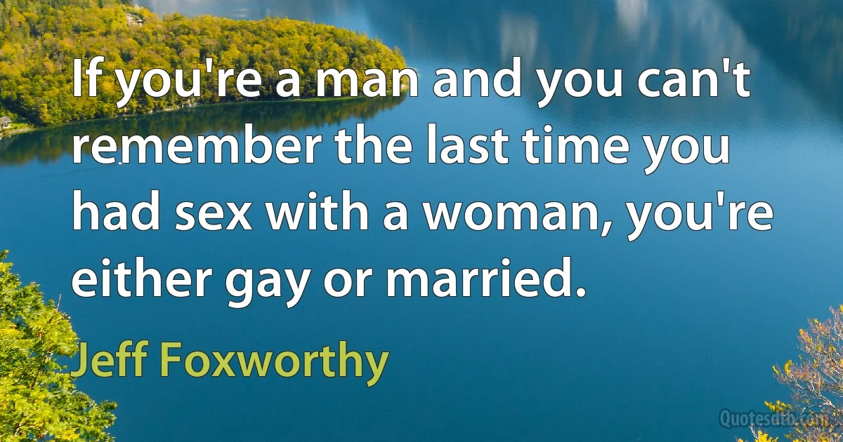 If you're a man and you can't remember the last time you had sex with a woman, you're either gay or married. (Jeff Foxworthy)