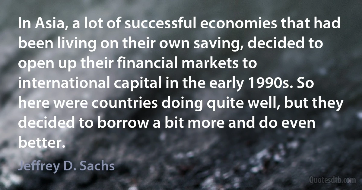 In Asia, a lot of successful economies that had been living on their own saving, decided to open up their financial markets to international capital in the early 1990s. So here were countries doing quite well, but they decided to borrow a bit more and do even better. (Jeffrey D. Sachs)