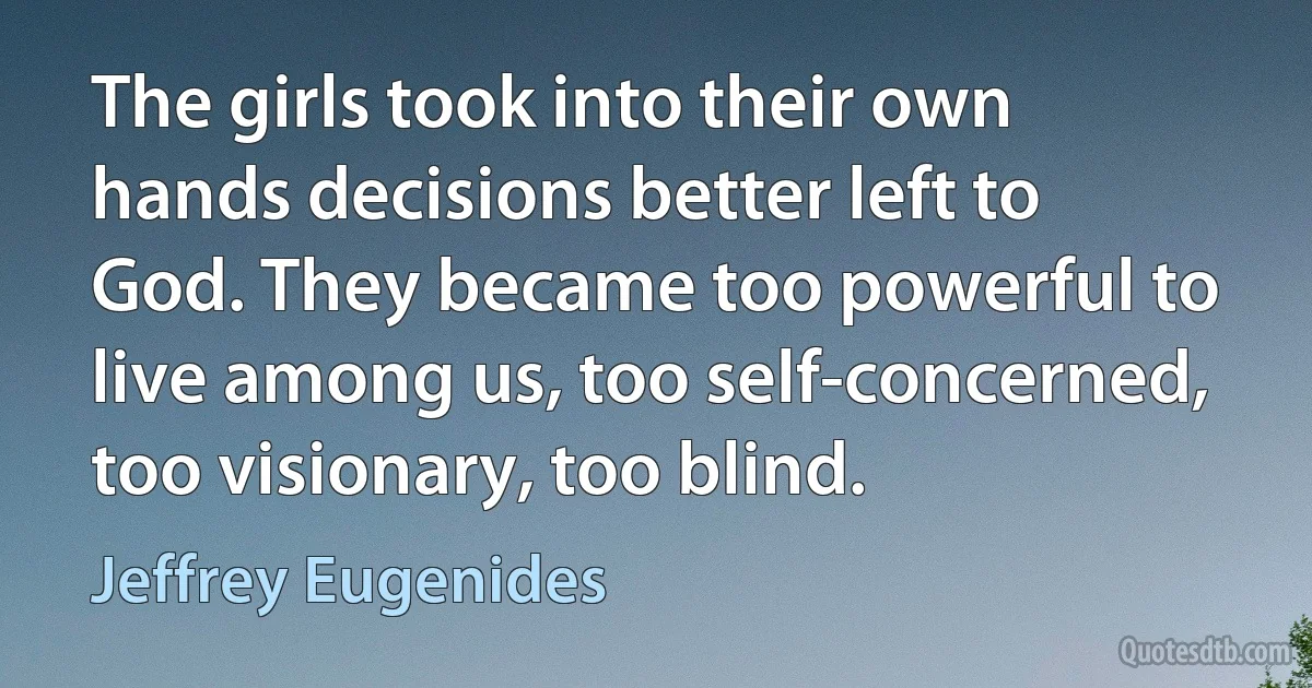 The girls took into their own hands decisions better left to God. They became too powerful to live among us, too self-concerned, too visionary, too blind. (Jeffrey Eugenides)