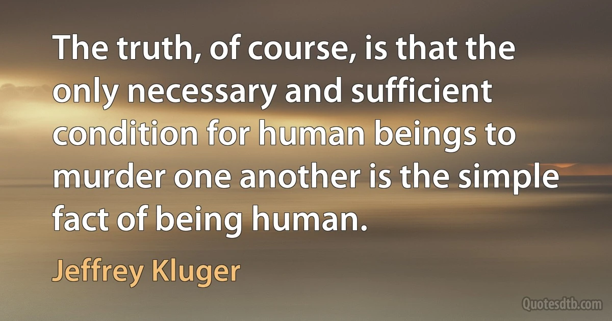 The truth, of course, is that the only necessary and sufficient condition for human beings to murder one another is the simple fact of being human. (Jeffrey Kluger)