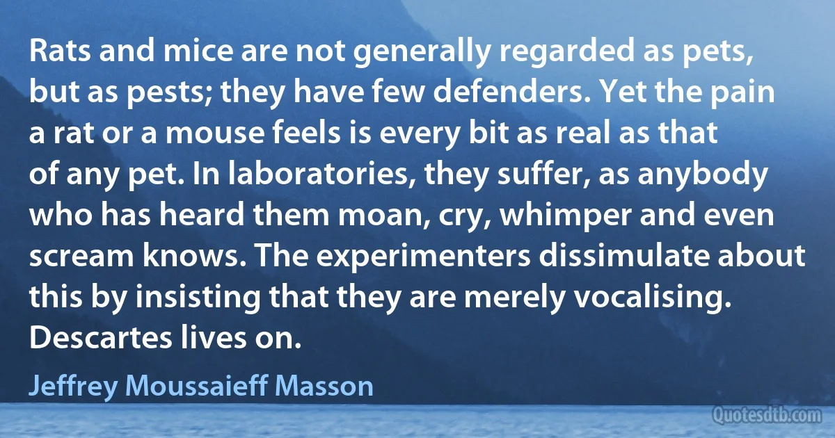 Rats and mice are not generally regarded as pets, but as pests; they have few defenders. Yet the pain a rat or a mouse feels is every bit as real as that of any pet. In laboratories, they suffer, as anybody who has heard them moan, cry, whimper and even scream knows. The experimenters dissimulate about this by insisting that they are merely vocalising. Descartes lives on. (Jeffrey Moussaieff Masson)