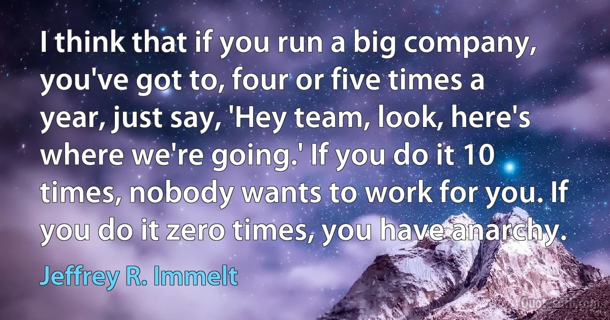 I think that if you run a big company, you've got to, four or five times a year, just say, 'Hey team, look, here's where we're going.' If you do it 10 times, nobody wants to work for you. If you do it zero times, you have anarchy. (Jeffrey R. Immelt)