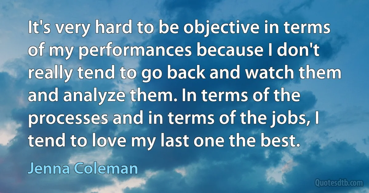 It's very hard to be objective in terms of my performances because I don't really tend to go back and watch them and analyze them. In terms of the processes and in terms of the jobs, I tend to love my last one the best. (Jenna Coleman)