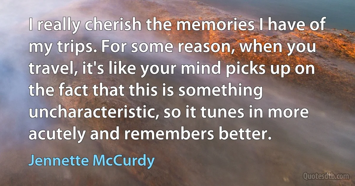 I really cherish the memories I have of my trips. For some reason, when you travel, it's like your mind picks up on the fact that this is something uncharacteristic, so it tunes in more acutely and remembers better. (Jennette McCurdy)