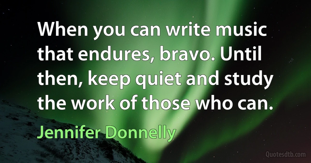 When you can write music that endures, bravo. Until then, keep quiet and study the work of those who can. (Jennifer Donnelly)