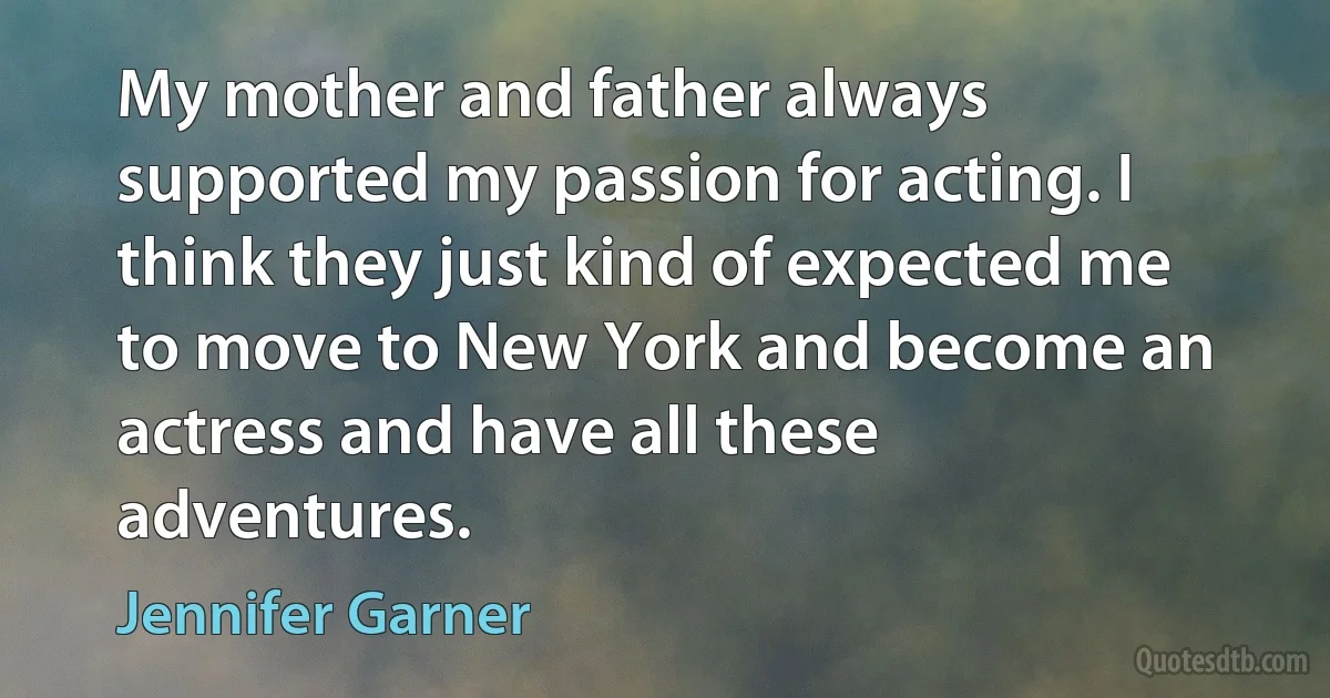 My mother and father always supported my passion for acting. I think they just kind of expected me to move to New York and become an actress and have all these adventures. (Jennifer Garner)