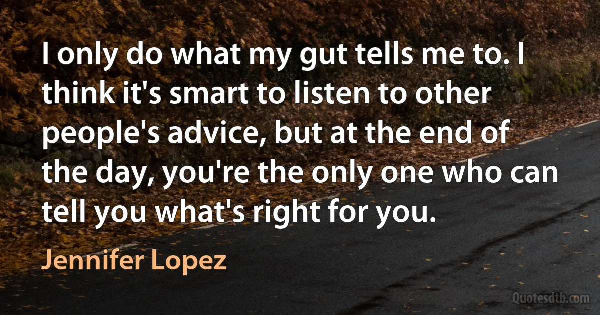 I only do what my gut tells me to. I think it's smart to listen to other people's advice, but at the end of the day, you're the only one who can tell you what's right for you. (Jennifer Lopez)