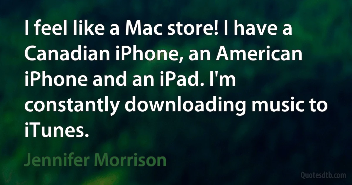 I feel like a Mac store! I have a Canadian iPhone, an American iPhone and an iPad. I'm constantly downloading music to iTunes. (Jennifer Morrison)