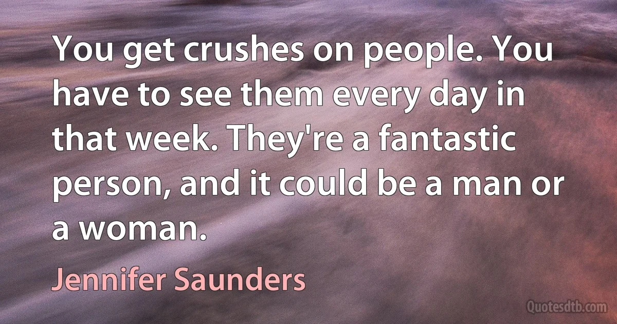 You get crushes on people. You have to see them every day in that week. They're a fantastic person, and it could be a man or a woman. (Jennifer Saunders)