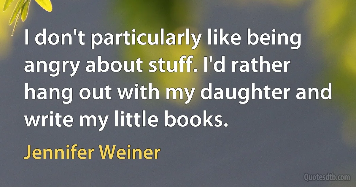 I don't particularly like being angry about stuff. I'd rather hang out with my daughter and write my little books. (Jennifer Weiner)