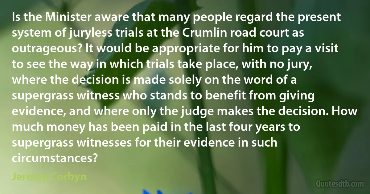 Is the Minister aware that many people regard the present system of juryless trials at the Crumlin road court as outrageous? It would be appropriate for him to pay a visit to see the way in which trials take place, with no jury, where the decision is made solely on the word of a supergrass witness who stands to benefit from giving evidence, and where only the judge makes the decision. How much money has been paid in the last four years to supergrass witnesses for their evidence in such circumstances? (Jeremy Corbyn)