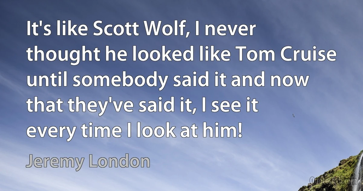 It's like Scott Wolf, I never thought he looked like Tom Cruise until somebody said it and now that they've said it, I see it every time I look at him! (Jeremy London)