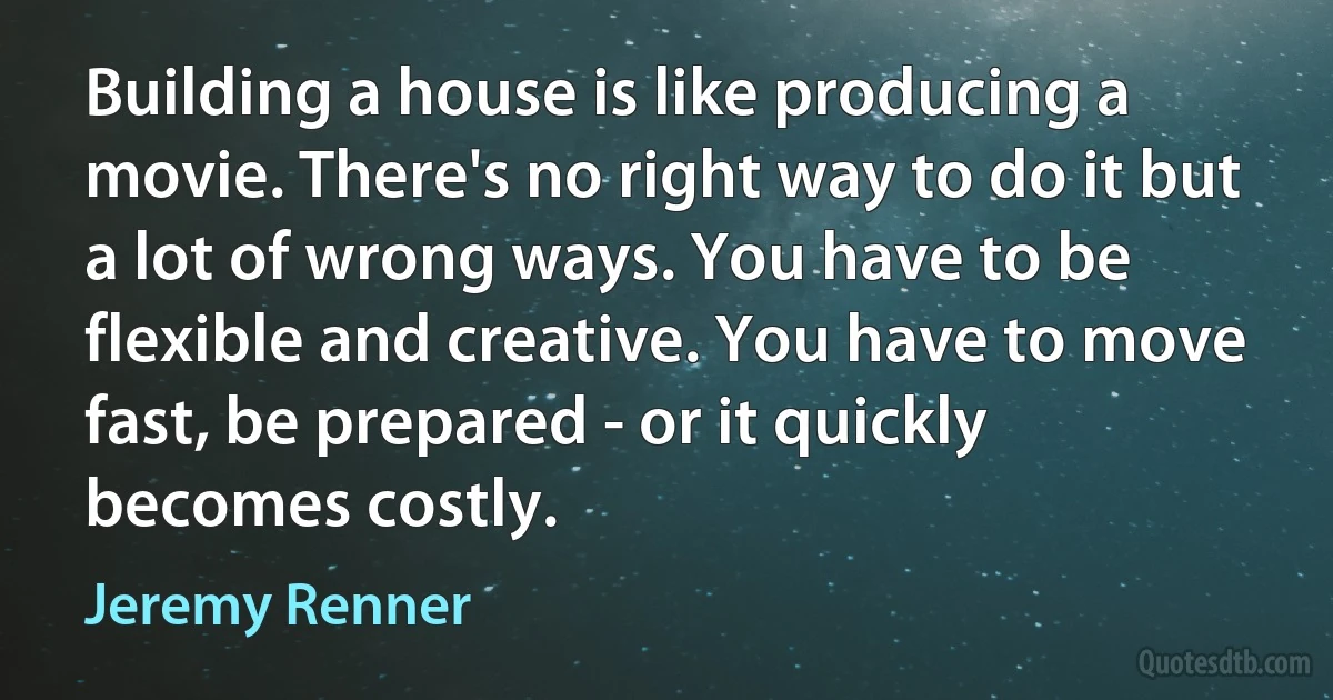 Building a house is like producing a movie. There's no right way to do it but a lot of wrong ways. You have to be flexible and creative. You have to move fast, be prepared - or it quickly becomes costly. (Jeremy Renner)