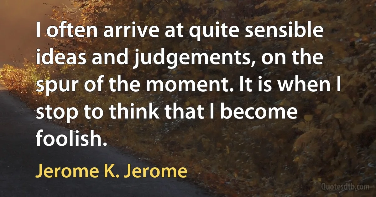 I often arrive at quite sensible ideas and judgements, on the spur of the moment. It is when I stop to think that I become foolish. (Jerome K. Jerome)