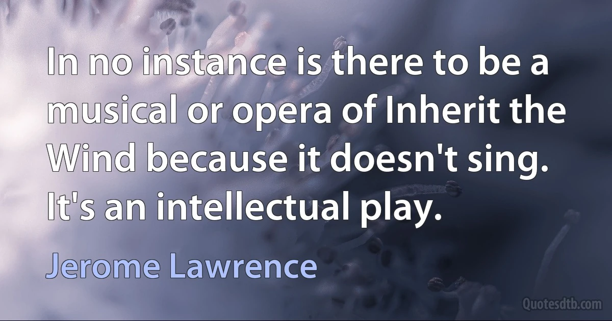 In no instance is there to be a musical or opera of Inherit the Wind because it doesn't sing. It's an intellectual play. (Jerome Lawrence)