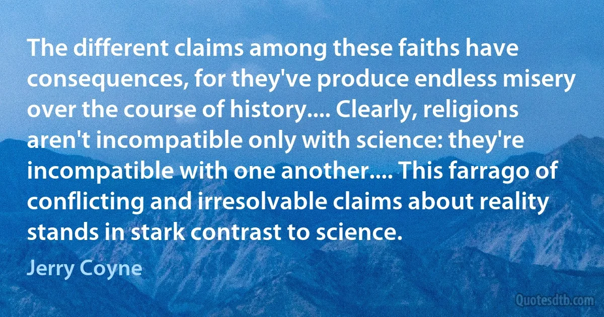 The different claims among these faiths have consequences, for they've produce endless misery over the course of history.... Clearly, religions aren't incompatible only with science: they're incompatible with one another.... This farrago of conflicting and irresolvable claims about reality stands in stark contrast to science. (Jerry Coyne)