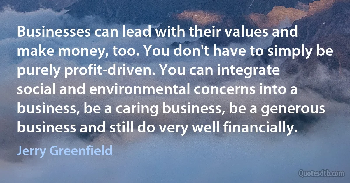 Businesses can lead with their values and make money, too. You don't have to simply be purely profit-driven. You can integrate social and environmental concerns into a business, be a caring business, be a generous business and still do very well financially. (Jerry Greenfield)