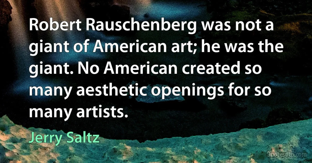 Robert Rauschenberg was not a giant of American art; he was the giant. No American created so many aesthetic openings for so many artists. (Jerry Saltz)