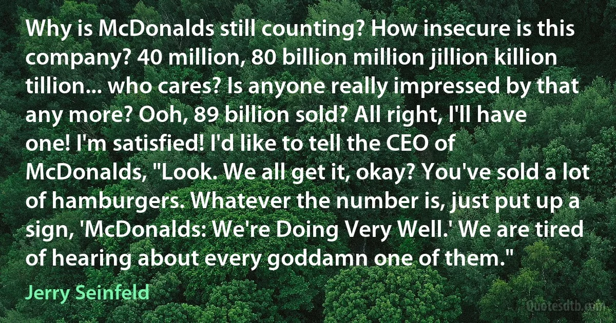 Why is McDonalds still counting? How insecure is this company? 40 million, 80 billion million jillion killion tillion... who cares? Is anyone really impressed by that any more? Ooh, 89 billion sold? All right, I'll have one! I'm satisfied! I'd like to tell the CEO of McDonalds, "Look. We all get it, okay? You've sold a lot of hamburgers. Whatever the number is, just put up a sign, 'McDonalds: We're Doing Very Well.' We are tired of hearing about every goddamn one of them." (Jerry Seinfeld)