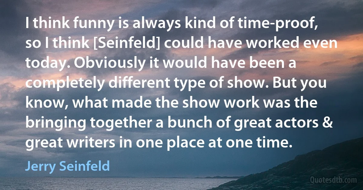 I think funny is always kind of time-proof, so I think [Seinfeld] could have worked even today. Obviously it would have been a completely different type of show. But you know, what made the show work was the bringing together a bunch of great actors & great writers in one place at one time. (Jerry Seinfeld)