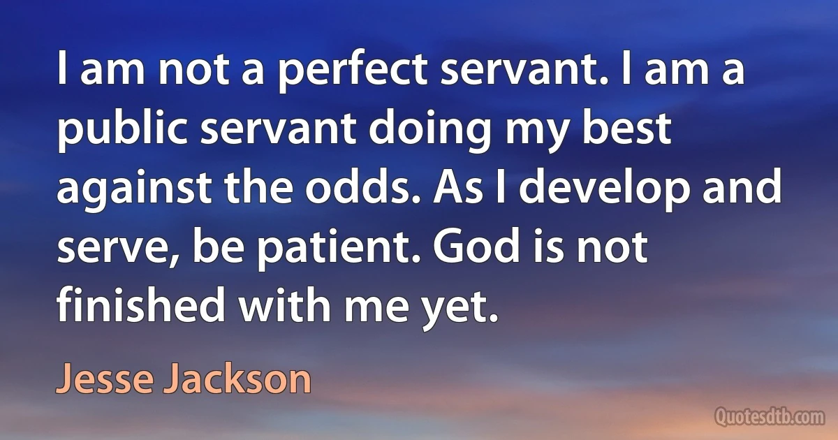 I am not a perfect servant. I am a public servant doing my best against the odds. As I develop and serve, be patient. God is not finished with me yet. (Jesse Jackson)