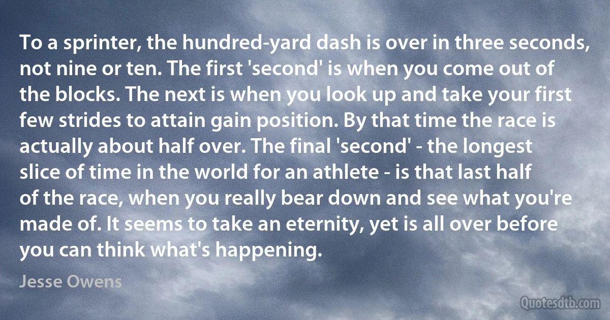 To a sprinter, the hundred-yard dash is over in three seconds, not nine or ten. The first 'second' is when you come out of the blocks. The next is when you look up and take your first few strides to attain gain position. By that time the race is actually about half over. The final 'second' - the longest slice of time in the world for an athlete - is that last half of the race, when you really bear down and see what you're made of. It seems to take an eternity, yet is all over before you can think what's happening. (Jesse Owens)