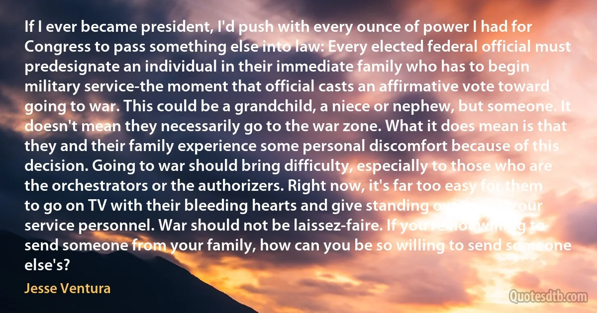 If I ever became president, I'd push with every ounce of power I had for Congress to pass something else into law: Every elected federal official must predesignate an individual in their immediate family who has to begin military service-the moment that official casts an affirmative vote toward going to war. This could be a grandchild, a niece or nephew, but someone. It doesn't mean they necessarily go to the war zone. What it does mean is that they and their family experience some personal discomfort because of this decision. Going to war should bring difficulty, especially to those who are the orchestrators or the authorizers. Right now, it's far too easy for them to go on TV with their bleeding hearts and give standing ovations to our service personnel. War should not be laissez-faire. If you're not willing to send someone from your family, how can you be so willing to send someone else's? (Jesse Ventura)