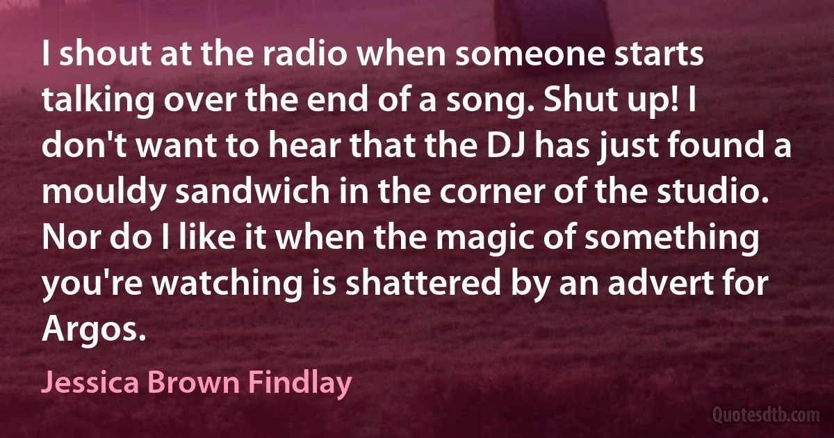 I shout at the radio when someone starts talking over the end of a song. Shut up! I don't want to hear that the DJ has just found a mouldy sandwich in the corner of the studio. Nor do I like it when the magic of something you're watching is shattered by an advert for Argos. (Jessica Brown Findlay)