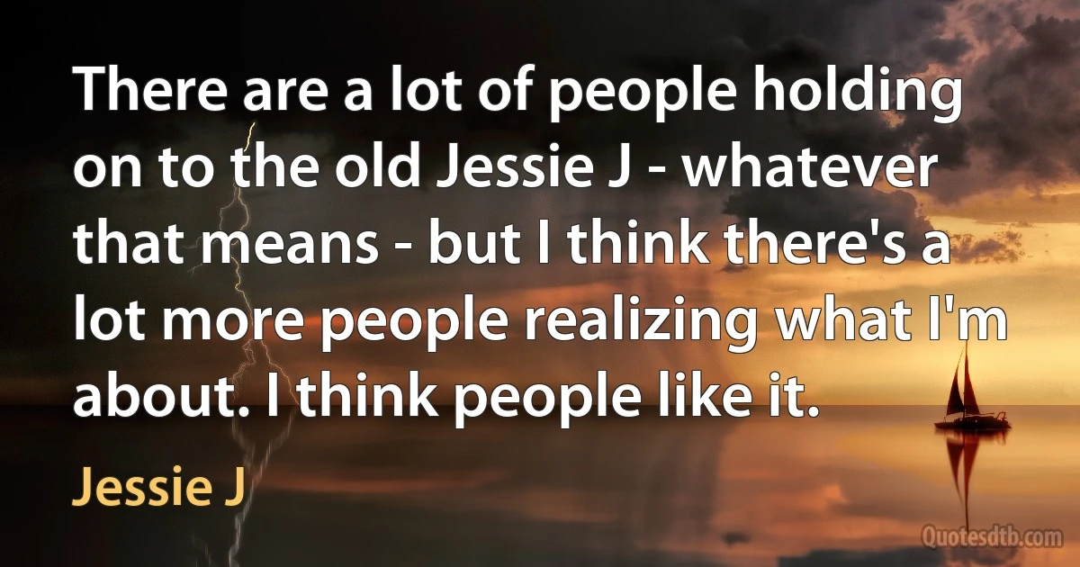 There are a lot of people holding on to the old Jessie J - whatever that means - but I think there's a lot more people realizing what I'm about. I think people like it. (Jessie J)