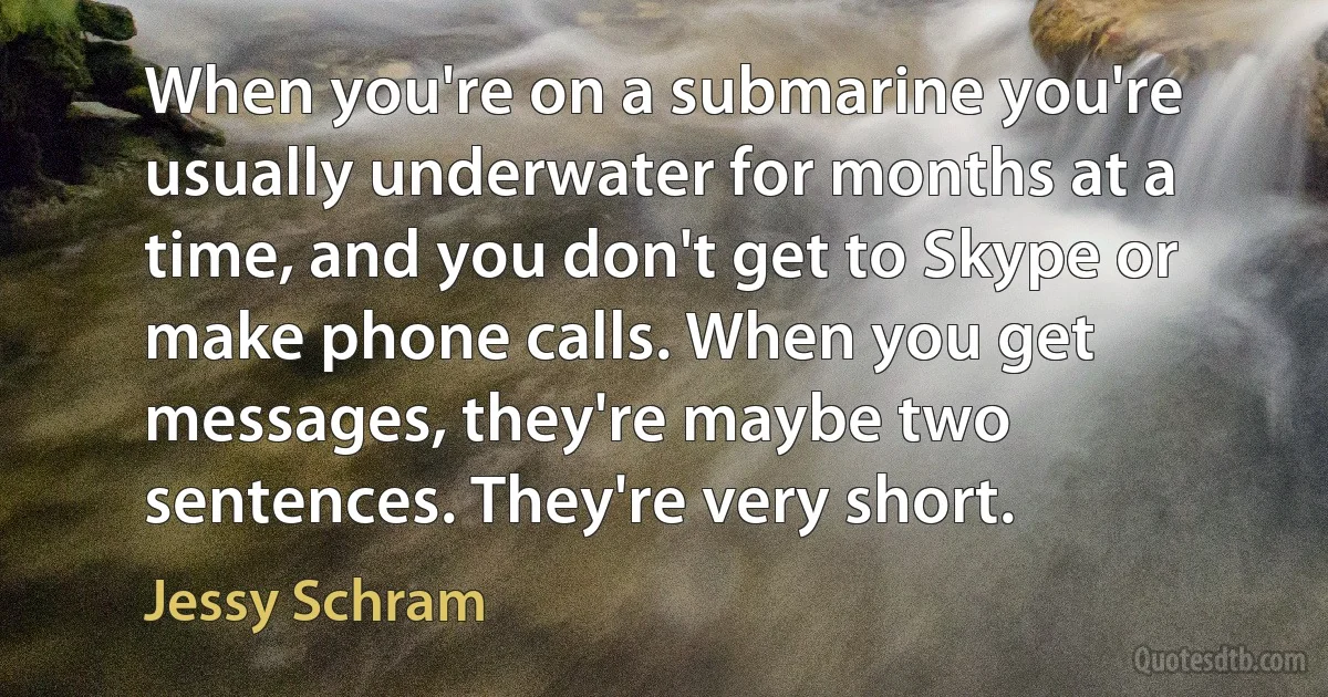 When you're on a submarine you're usually underwater for months at a time, and you don't get to Skype or make phone calls. When you get messages, they're maybe two sentences. They're very short. (Jessy Schram)