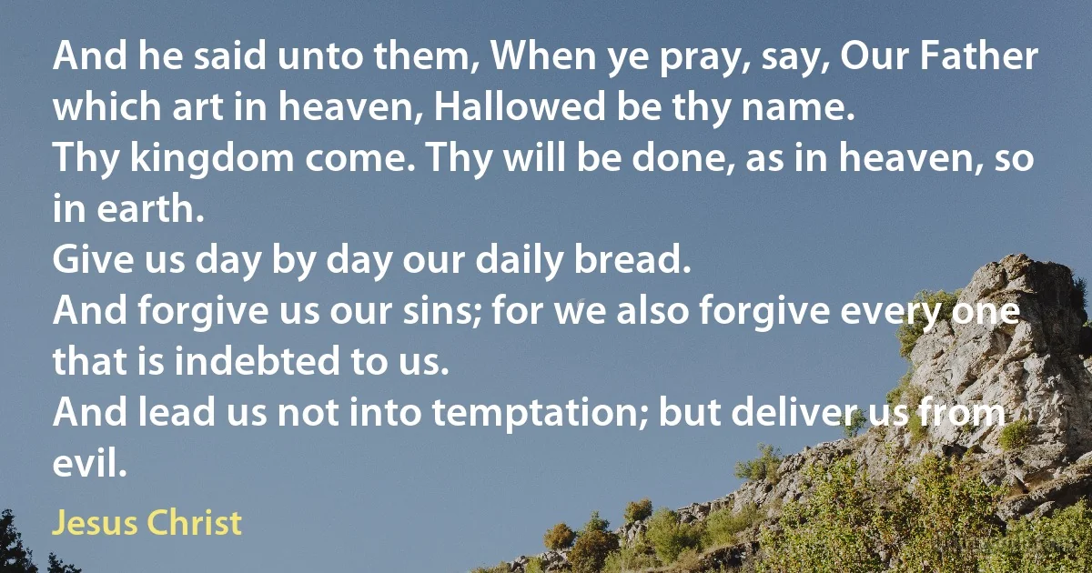 And he said unto them, When ye pray, say, Our Father which art in heaven, Hallowed be thy name.
Thy kingdom come. Thy will be done, as in heaven, so in earth.
Give us day by day our daily bread.
And forgive us our sins; for we also forgive every one that is indebted to us.
And lead us not into temptation; but deliver us from evil. (Jesus Christ)