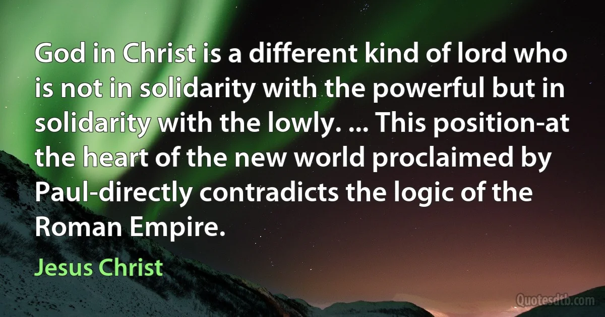 God in Christ is a different kind of lord who is not in solidarity with the powerful but in solidarity with the lowly. ... This position-at the heart of the new world proclaimed by Paul-directly contradicts the logic of the Roman Empire. (Jesus Christ)