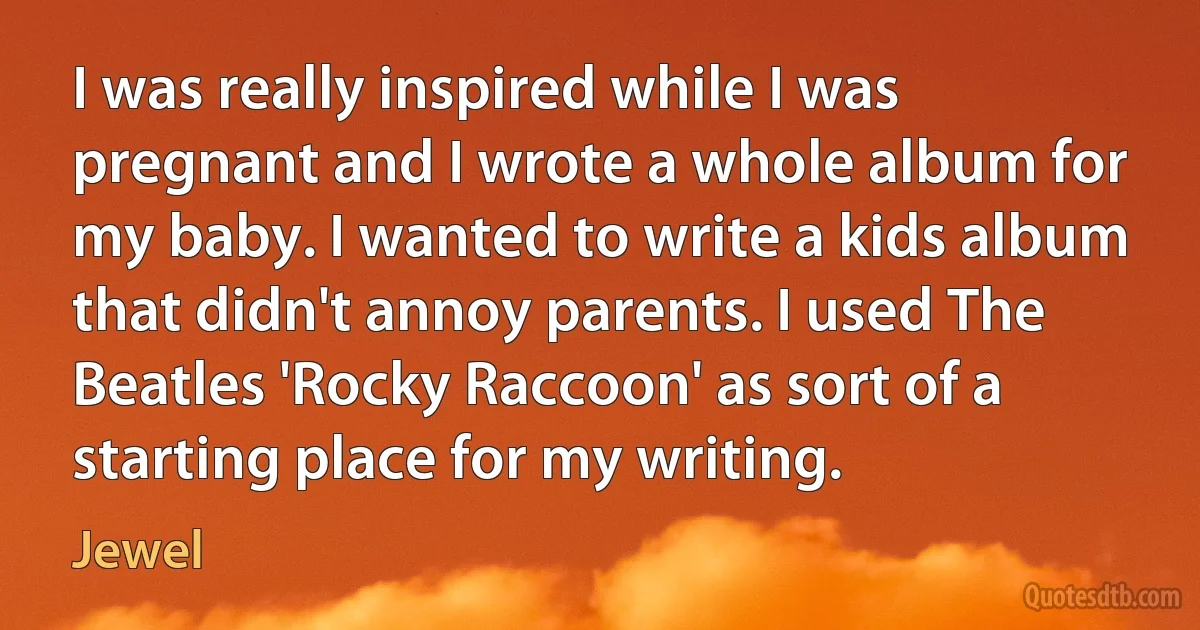 I was really inspired while I was pregnant and I wrote a whole album for my baby. I wanted to write a kids album that didn't annoy parents. I used The Beatles 'Rocky Raccoon' as sort of a starting place for my writing. (Jewel)