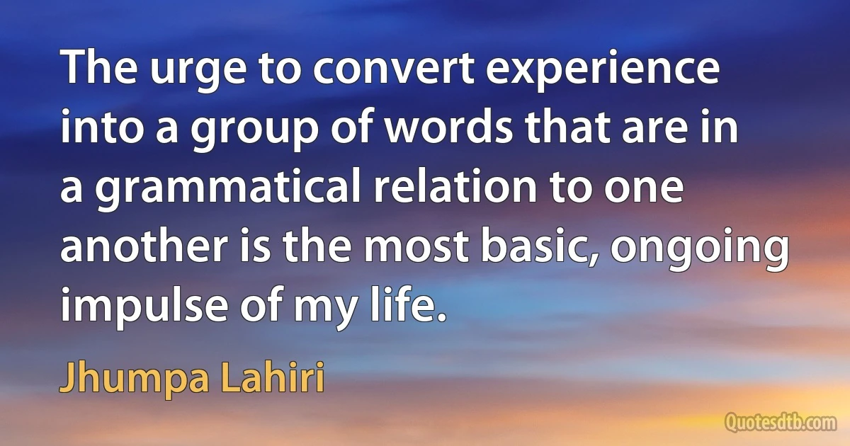 The urge to convert experience into a group of words that are in a grammatical relation to one another is the most basic, ongoing impulse of my life. (Jhumpa Lahiri)