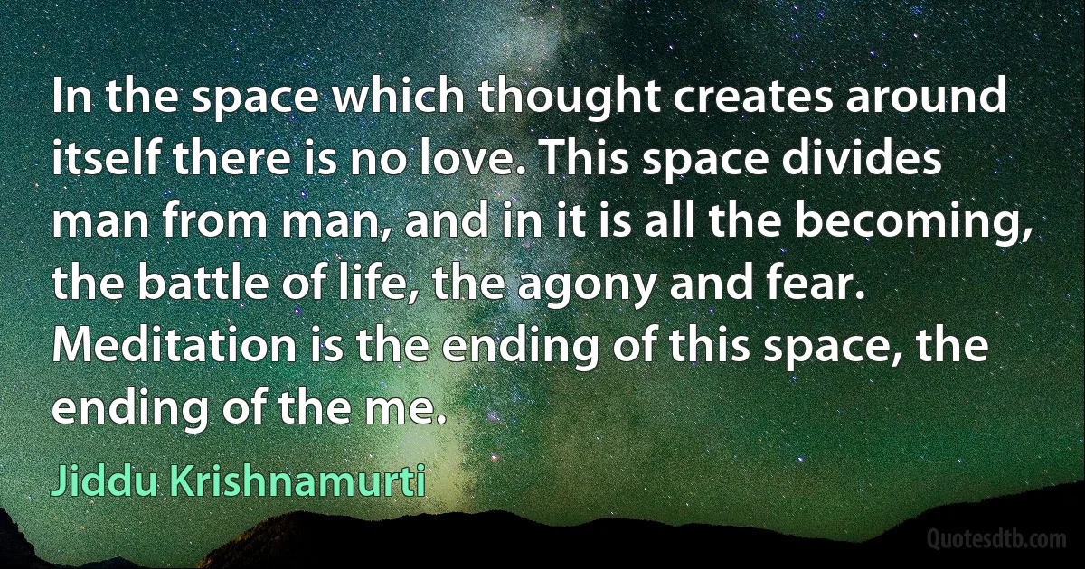 In the space which thought creates around itself there is no love. This space divides man from man, and in it is all the becoming, the battle of life, the agony and fear. Meditation is the ending of this space, the ending of the me. (Jiddu Krishnamurti)