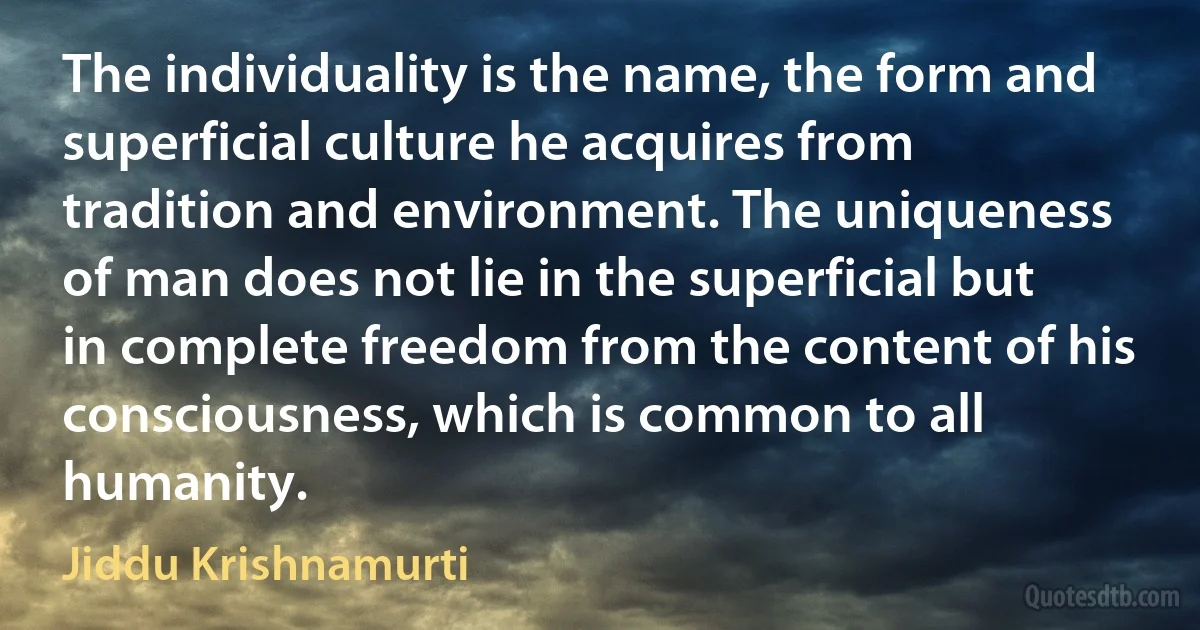 The individuality is the name, the form and superficial culture he acquires from tradition and environment. The uniqueness of man does not lie in the superficial but in complete freedom from the content of his consciousness, which is common to all humanity. (Jiddu Krishnamurti)